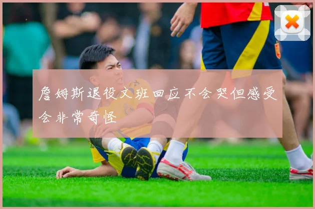 詹姆斯退役文班回应不会哭但感受会非常奇怪