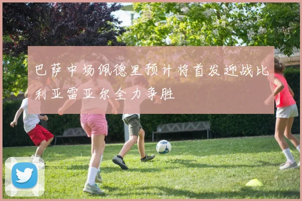 巴萨中场佩德里预计将首发迎战比利亚雷亚尔全力争胜