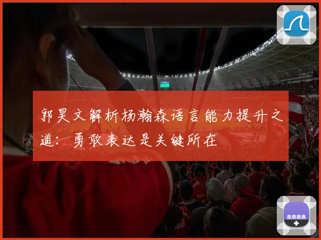 郭昊文解析杨瀚森语言能力提升之道：勇敢表达是关键所在