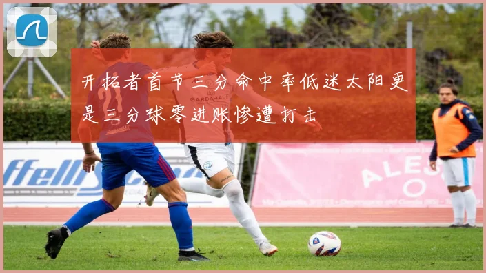 开拓者首节三分命中率低迷太阳更是三分球零进账惨遭打击