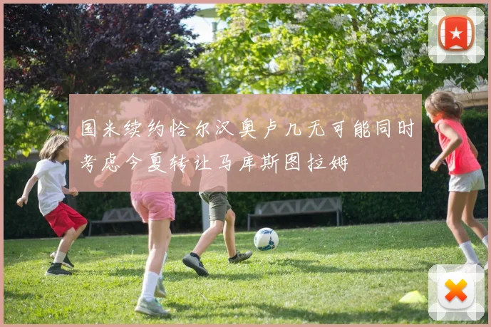 国米续约恰尔汉奥卢几无可能同时考虑今夏转让马库斯图拉姆
