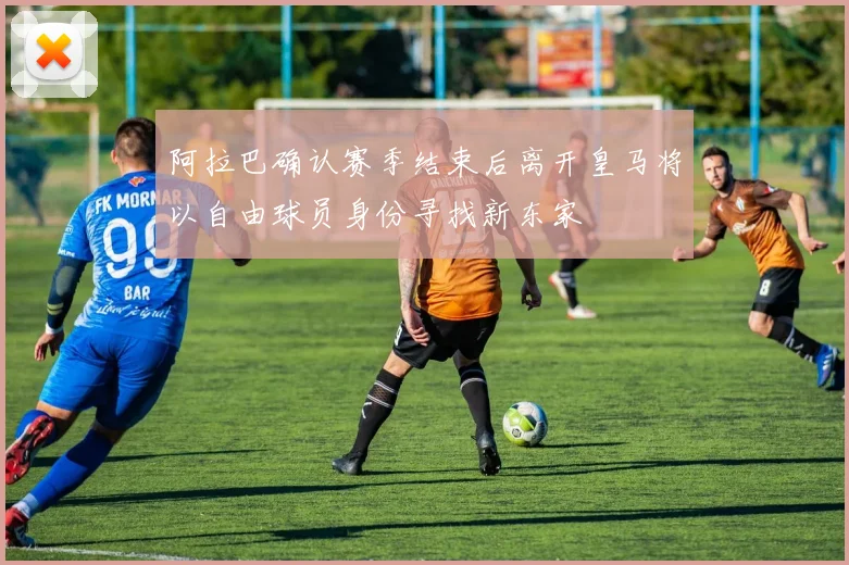 阿拉巴确认赛季结束后离开皇马将以自由球员身份寻找新东家