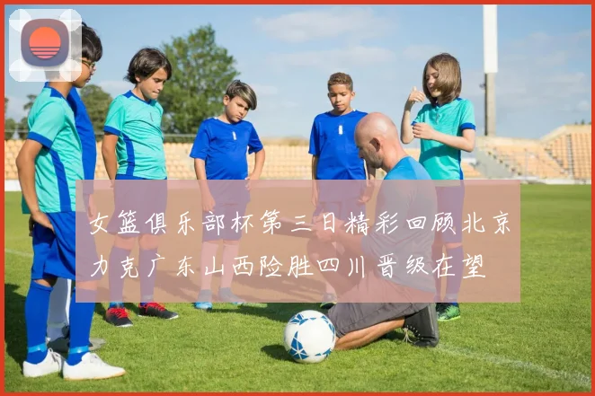 女篮俱乐部杯第三日精彩回顾北京力克广东山西险胜四川晋级在望