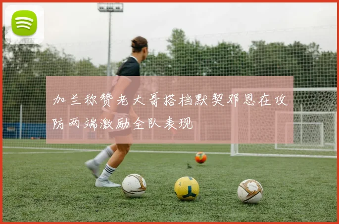 加兰称赞老大哥搭档默契邓恩在攻防两端激励全队表现