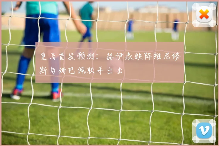 皇马首发预测：赫伊森缺阵维尼修斯与姆巴佩联手出击
