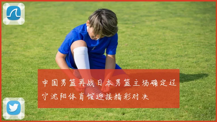 中国男篮再战日本男篮主场确定辽宁沈阳体育馆迎接精彩对决