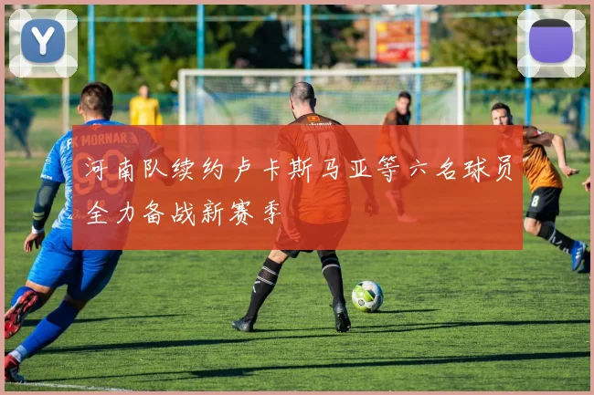 河南队续约卢卡斯马亚等六名球员全力备战新赛季