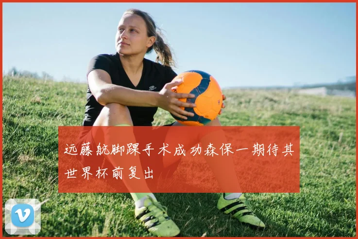 远藤航脚踝手术成功森保一期待其世界杯前复出