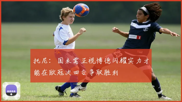 托尼：国米需正视博德闪耀实力才能在欧冠次回合争取胜利