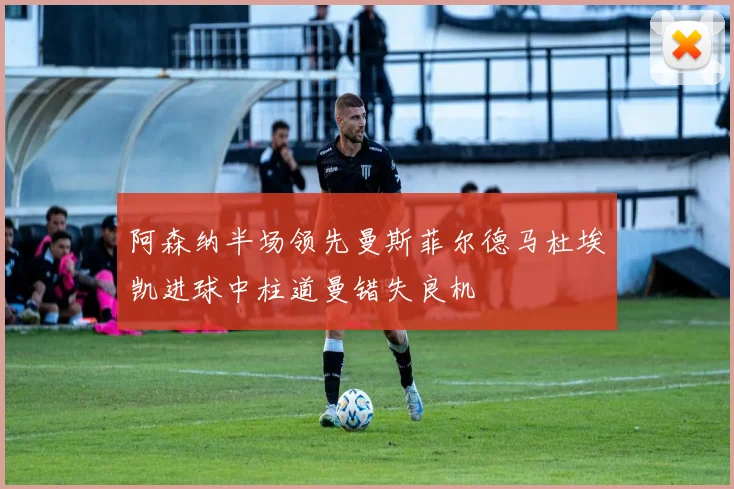 阿森纳半场领先曼斯菲尔德马杜埃凯进球中柱道曼错失良机