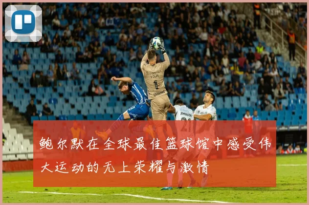 鲍尔默在全球最佳篮球馆中感受伟大运动的无上荣耀与激情