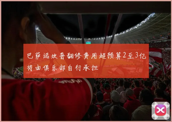 巴萨诺坎普翻修费用超预算2至3亿将由俱乐部自行承担