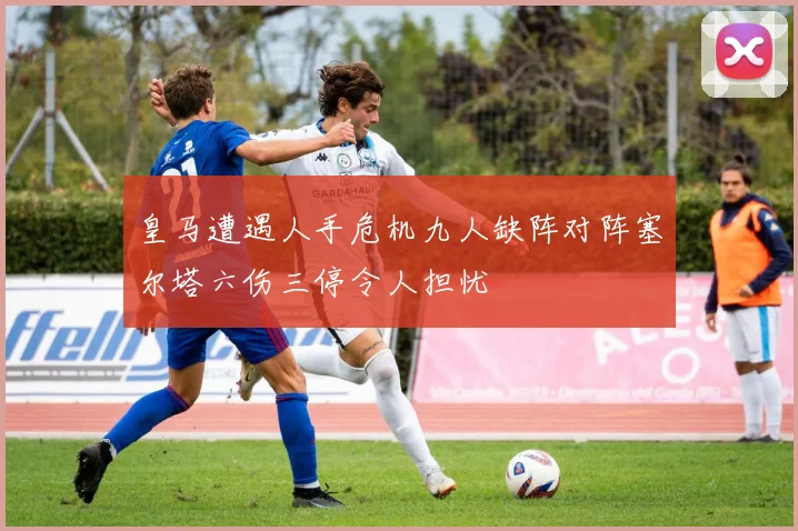 皇马遭遇人手危机九人缺阵对阵塞尔塔六伤三停令人担忧