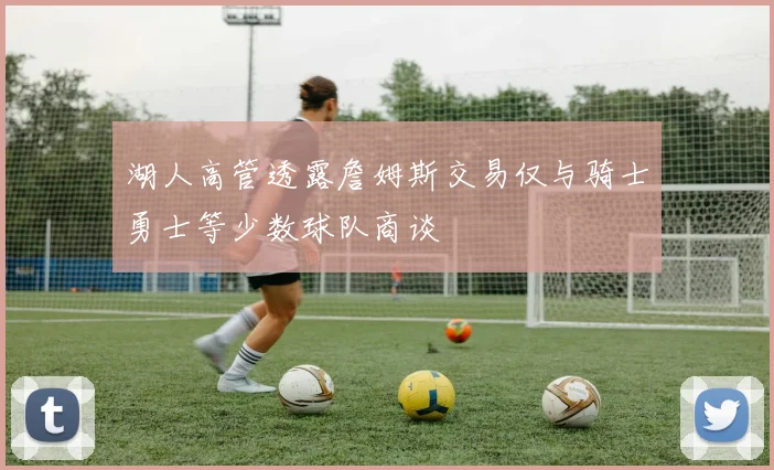 湖人高管透露詹姆斯交易仅与骑士勇士等少数球队商谈