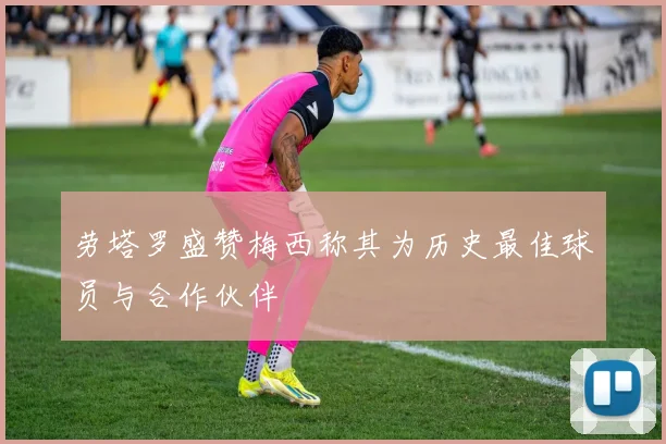 劳塔罗盛赞梅西称其为历史最佳球员与合作伙伴
