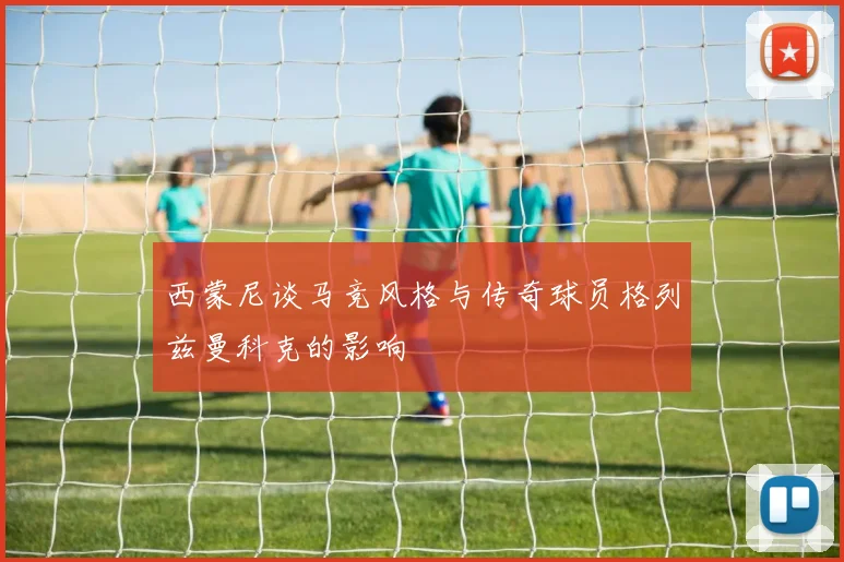 西蒙尼谈马竞风格与传奇球员格列兹曼科克的影响